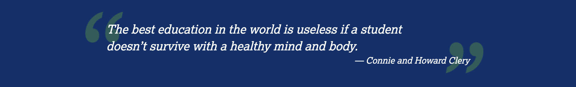 Quote: "The best education in the world is useless if a student doesn't survive with a healthy mind and body." – Connie and Howard Clery